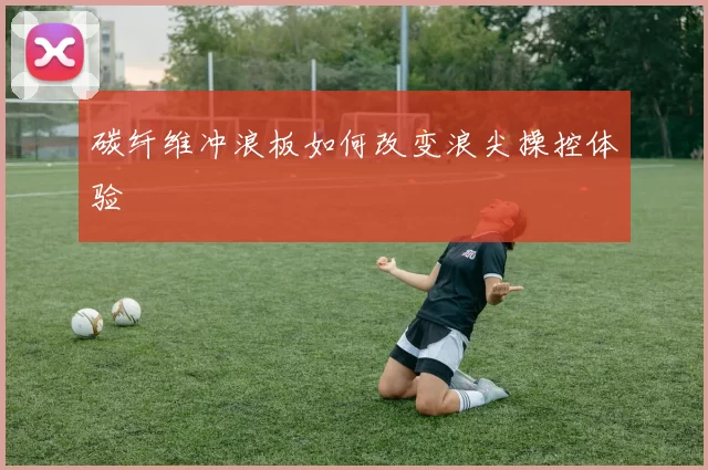 碳纤维冲浪板如何改变浪尖操控体验