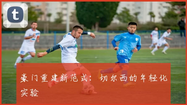 豪门重建新范式：切尔西的年轻化实验