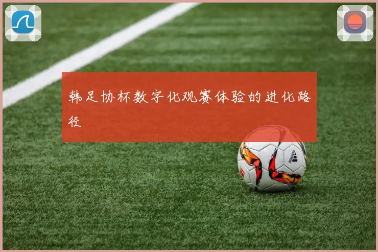 韩足协杯数字化观赛体验的进化路径