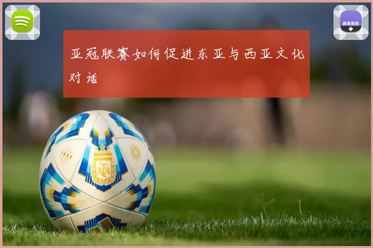 亚冠联赛如何促进东亚与西亚文化对话