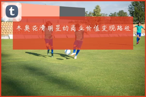 冬奥花滑明星的商业价值变现路径