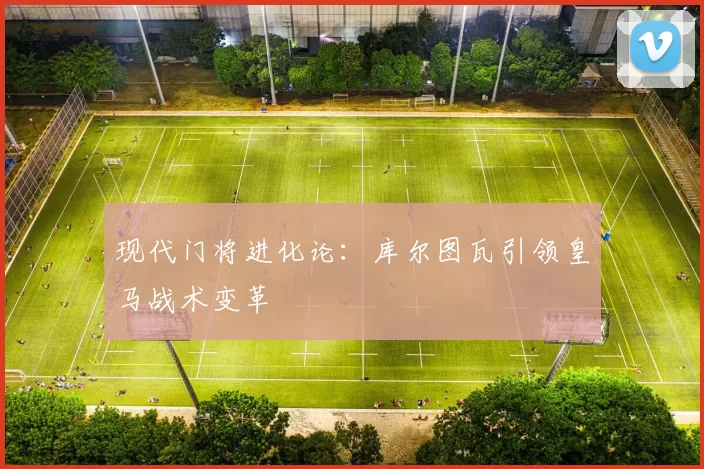 现代门将进化论：库尔图瓦引领皇马战术变革